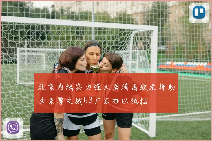 北京内线实力强大周琦高效发挥助力京粤之战G3广东难以抵挡