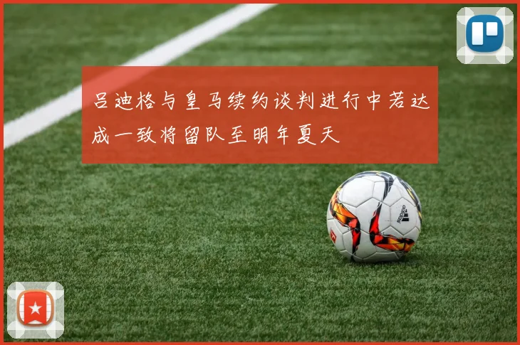 吕迪格与皇马续约谈判进行中若达成一致将留队至明年夏天