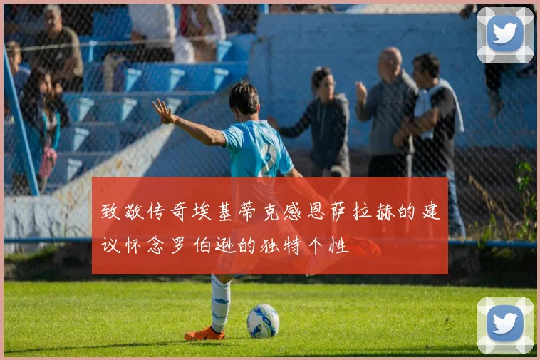 致敬传奇埃基蒂克感恩萨拉赫的建议怀念罗伯逊的独特个性