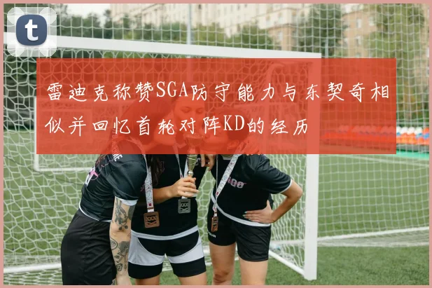 雷迪克称赞SGA防守能力与东契奇相似并回忆首轮对阵KD的经历