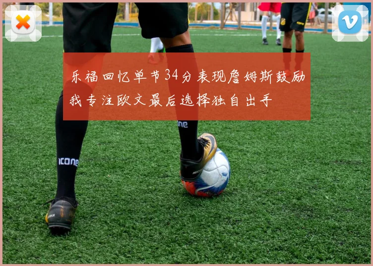乐福回忆单节34分表现詹姆斯鼓励我专注欧文最后选择独自出手
