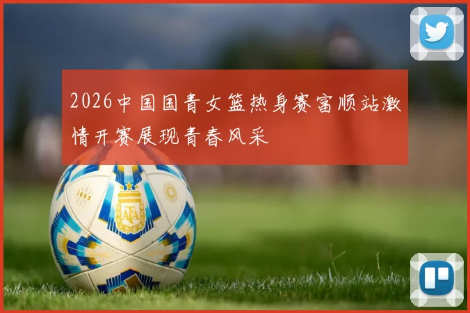 2026中国国青女篮热身赛富顺站激情开赛展现青春风采
